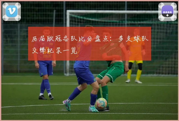 历届欧冠各队比分盘点：多支球队交锋纪录一览