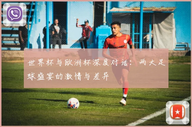 世界杯与欧洲杯深度对话：两大足球盛宴的激情与差异