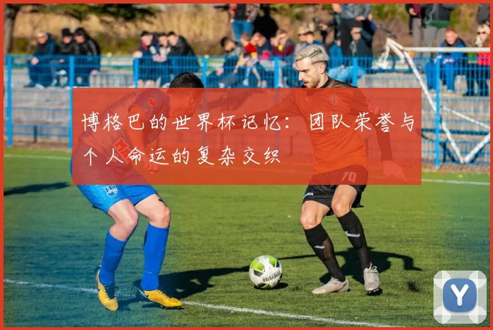 博格巴的世界杯记忆：团队荣誉与个人命运的复杂交织