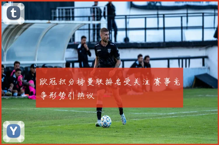 欧冠积分榜曼联排名受关注 赛事竞争形势引热议