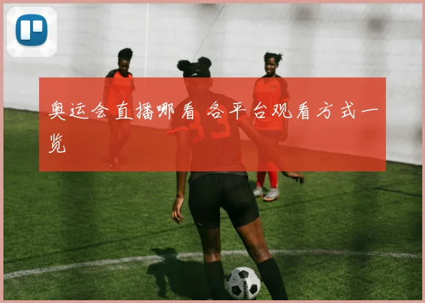 奥运会直播哪看 各平台观看方式一览