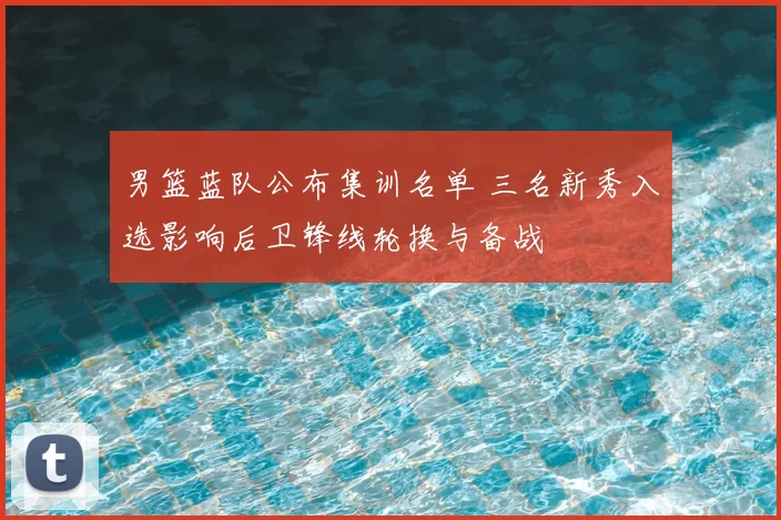男篮蓝队公布集训名单 三名新秀入选影响后卫锋线轮换与备战