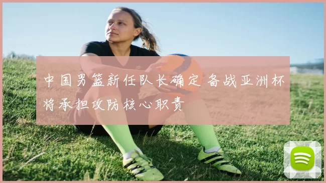 中国男篮新任队长确定 备战亚洲杯将承担攻防核心职责