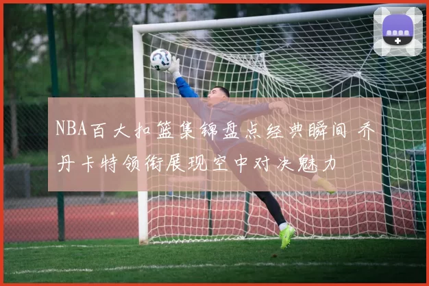 NBA百大扣篮集锦盘点经典瞬间 乔丹卡特领衔展现空中对决魅力