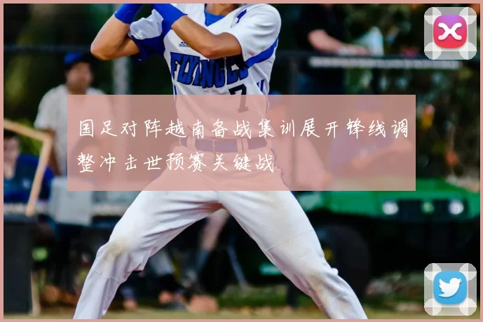 国足对阵越南备战集训展开锋线调整冲击世预赛关键战