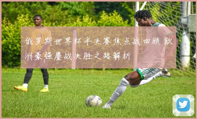俄罗斯世界杯半决赛焦点战回顾 欧洲豪强鏖战决胜之路解析