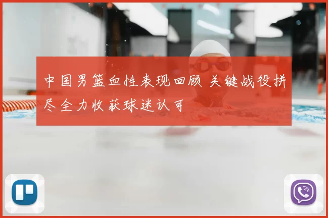 中国男篮血性表现回顾 关键战役拼尽全力收获球迷认可