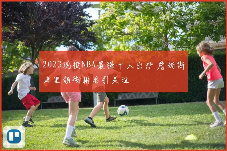 2023现役NBA最强十人出炉 詹姆斯库里领衔排名引关注
