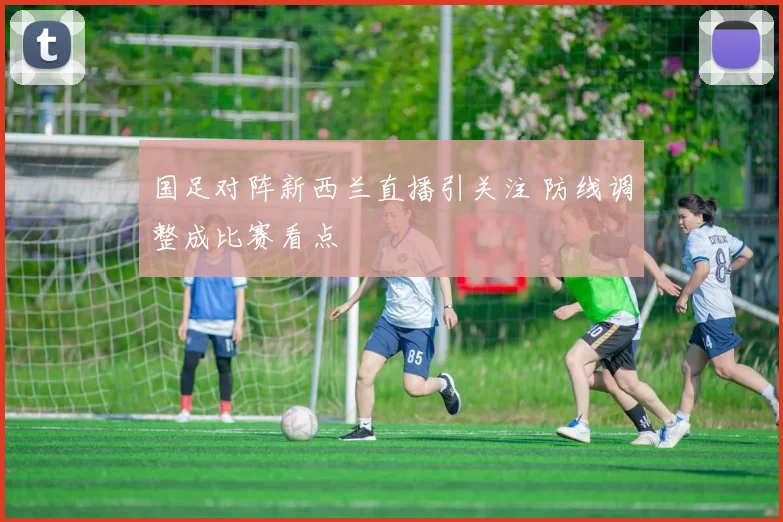 国足对阵新西兰直播引关注 防线调整成比赛看点