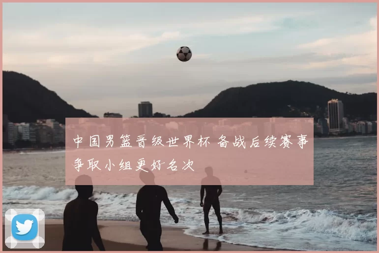 中国男篮晋级世界杯 备战后续赛事争取小组更好名次