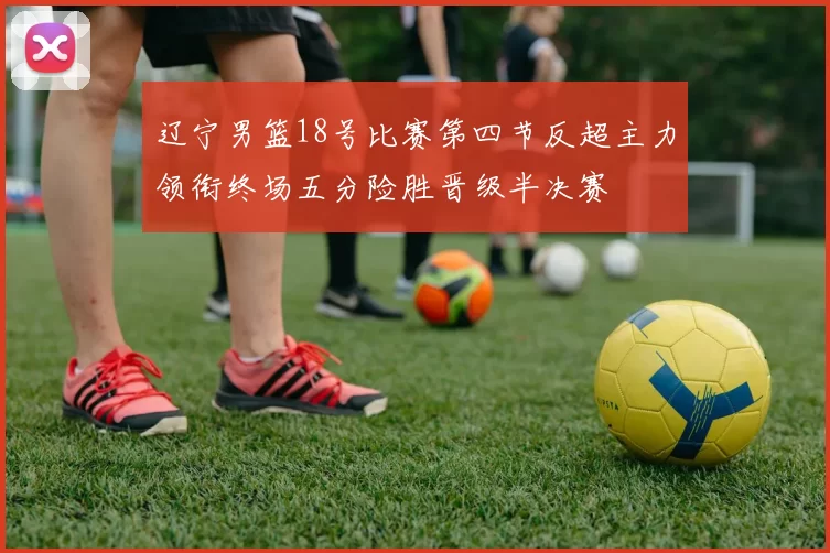 辽宁男篮18号比赛第四节反超主力领衔终场五分险胜晋级半决赛