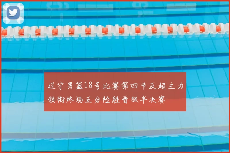 辽宁男篮18号比赛第四节反超主力领衔终场五分险胜晋级半决赛