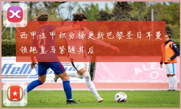 西甲法甲积分榜更新巴黎圣日耳曼领跑皇马紧随其后
