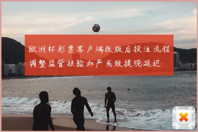 欧洲杯彩票客户端改版后投注流程调整监管核验加严或致提现延迟