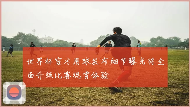 世界杯官方用球发布细节曝光将全面升级比赛观赏体验