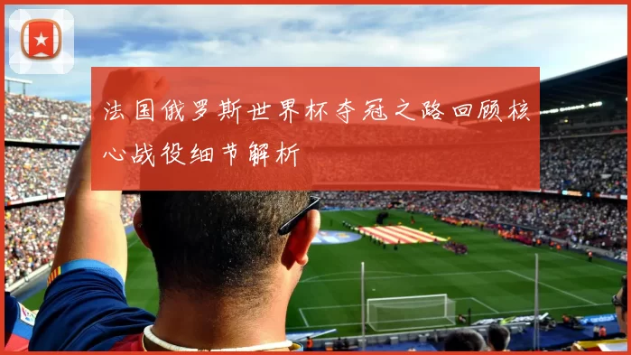 法国俄罗斯世界杯夺冠之路回顾核心战役细节解析