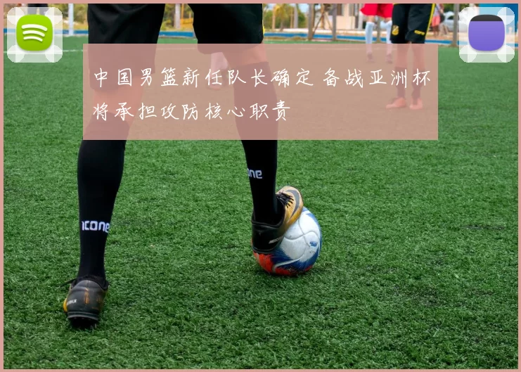 中国男篮新任队长确定 备战亚洲杯将承担攻防核心职责