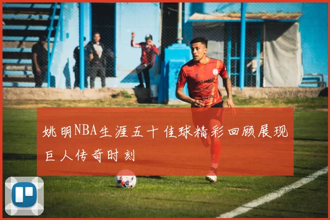 姚明NBA生涯五十佳球精彩回顾展现巨人传奇时刻