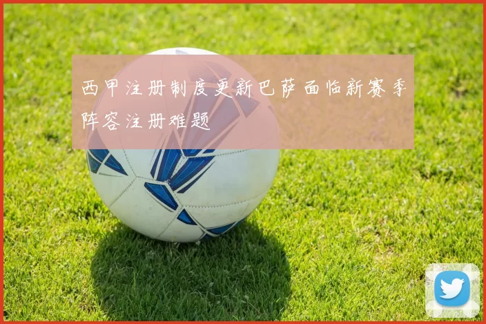 西甲注册制度更新巴萨面临新赛季阵容注册难题