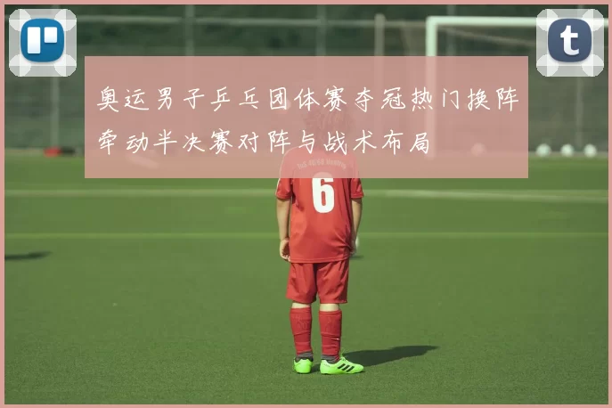 奥运男子乒乓团体赛夺冠热门换阵牵动半决赛对阵与战术布局
