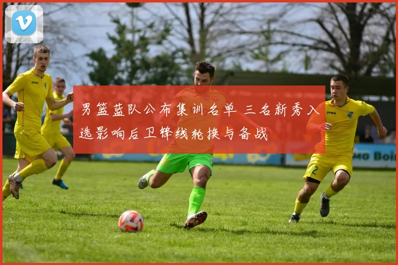 男篮蓝队公布集训名单 三名新秀入选影响后卫锋线轮换与备战