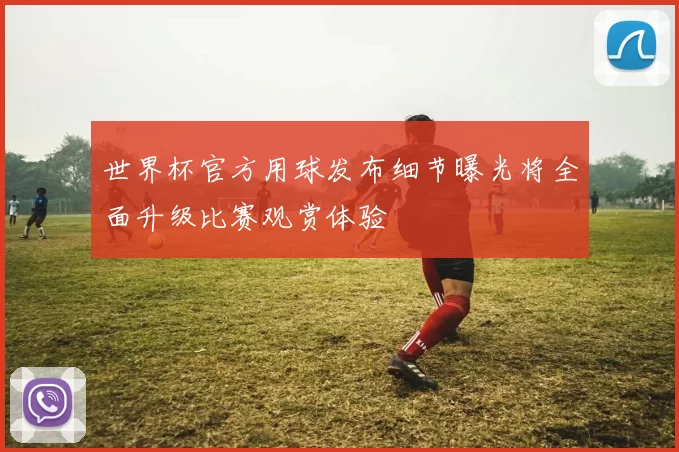 世界杯官方用球发布细节曝光将全面升级比赛观赏体验