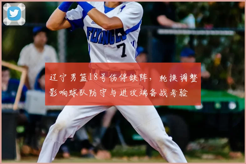 辽宁男篮18号伤停缺阵，轮换调整影响球队防守与进攻端备战考验