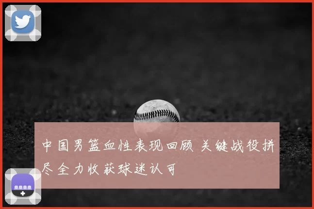 中国男篮血性表现回顾 关键战役拼尽全力收获球迷认可