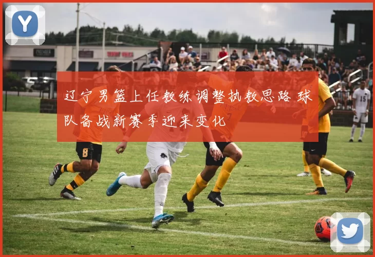 辽宁男篮上任教练调整执教思路 球队备战新赛季迎来变化