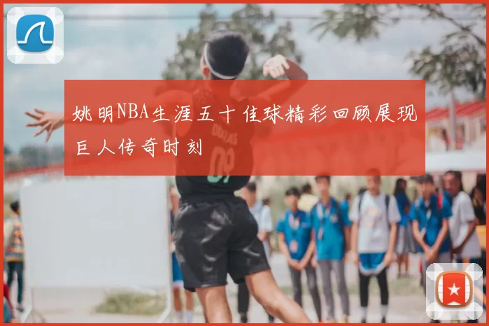 姚明NBA生涯五十佳球精彩回顾展现巨人传奇时刻