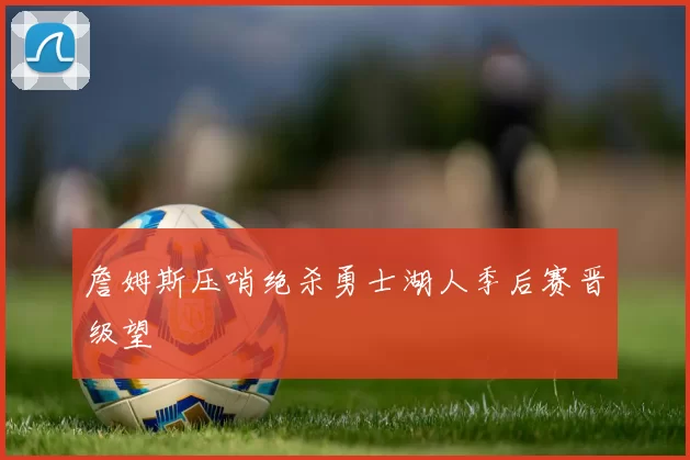 詹姆斯压哨绝杀勇士湖人季后赛晋级望