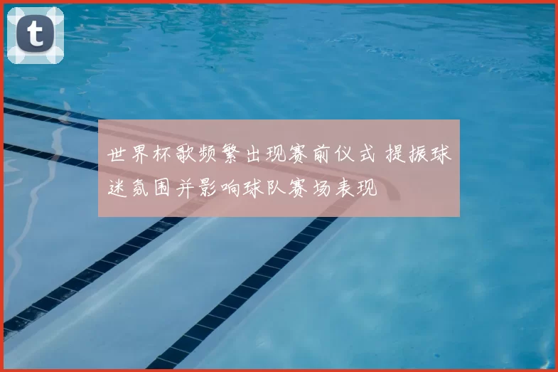 世界杯歌频繁出现赛前仪式 提振球迷氛围并影响球队赛场表现
