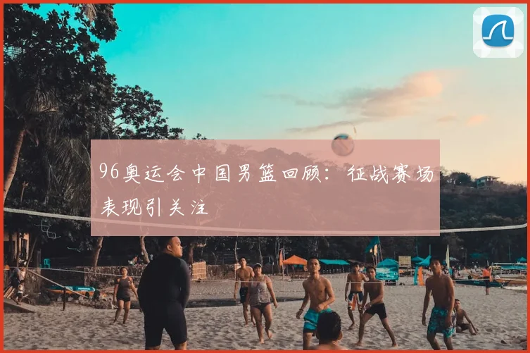 96奥运会中国男篮回顾:征战赛场表现引关注
