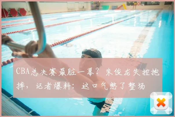 CBA总决赛最脏一幕?朱俊龙失控抱摔,记者爆料:这口气憋了整场