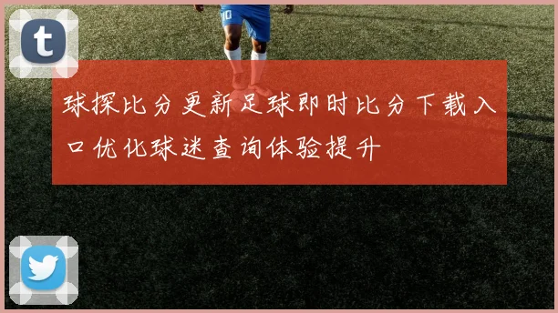 球探比分更新足球即时比分下载入口优化球迷查询体验提升